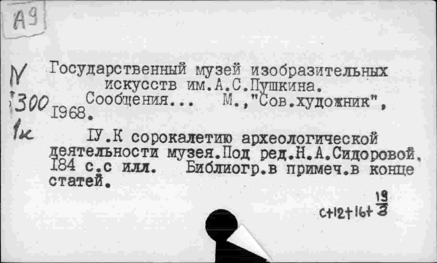 ﻿-—'	J
к/ Государственный музей изобразительных
• ’	искусств им.А.С.Пушкина.
•ЗЙ7гаг Сообщения... М. /'Сов,художник”, 1968,
/к. ІУ.К сорокалетию археологической деятельности музея.Под ред.Й,А,Сидоровой, 184 с.с илл. Библиогр.в примеч.в конце статей.
18
0+12,1